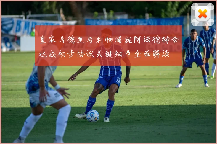 皇家马德里与利物浦就阿诺德转会达成初步协议关键细节全面解读