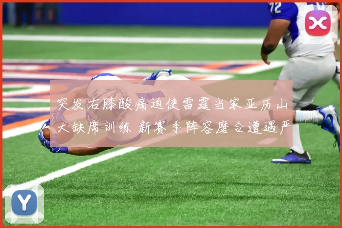 突发右膝酸痛迫使雷霆当家亚历山大缺席训练 新赛季阵容磨合遭遇严峻考验