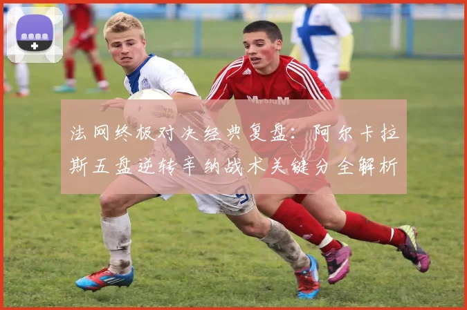 法网终极对决经典复盘:阿尔卡拉斯五盘逆转辛纳战术关键分全解析