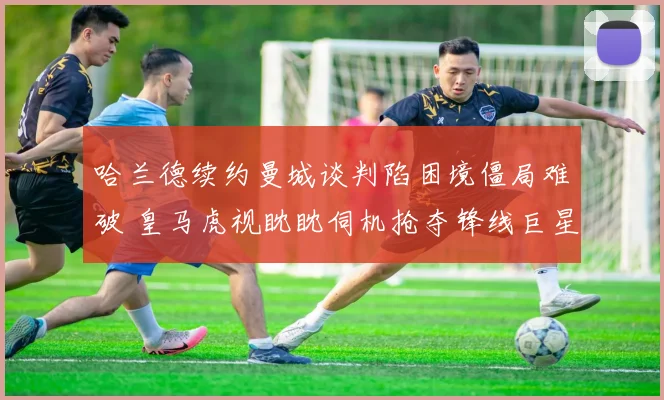 哈兰德续约曼城谈判陷困境僵局难破 皇马虎视眈眈伺机抢夺锋线巨星