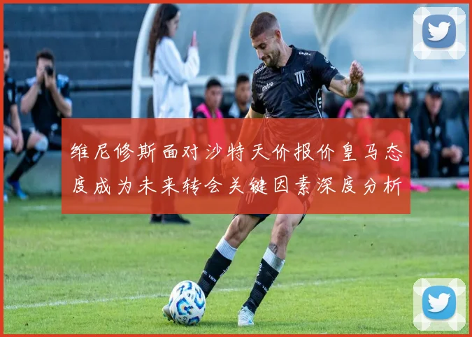 维尼修斯面对沙特天价报价皇马态度成为未来转会关键因素深度分析