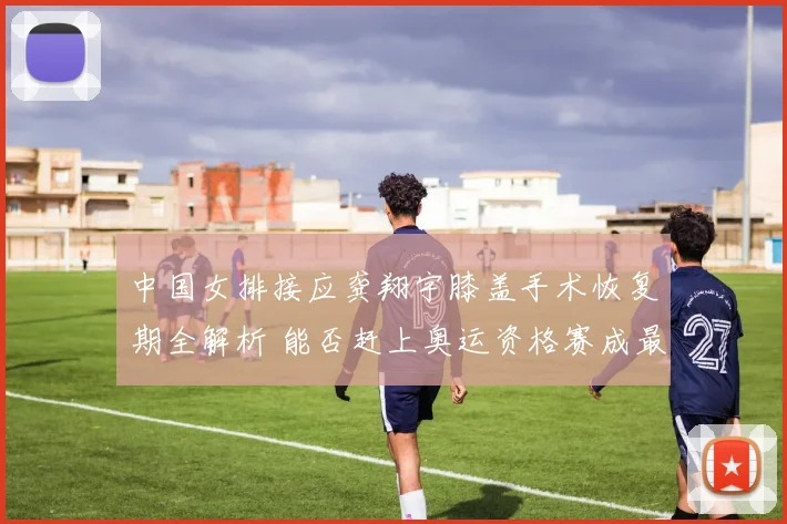 中国女排接应龚翔宇膝盖手术恢复期全解析 能否赶上奥运资格赛成最大悬念