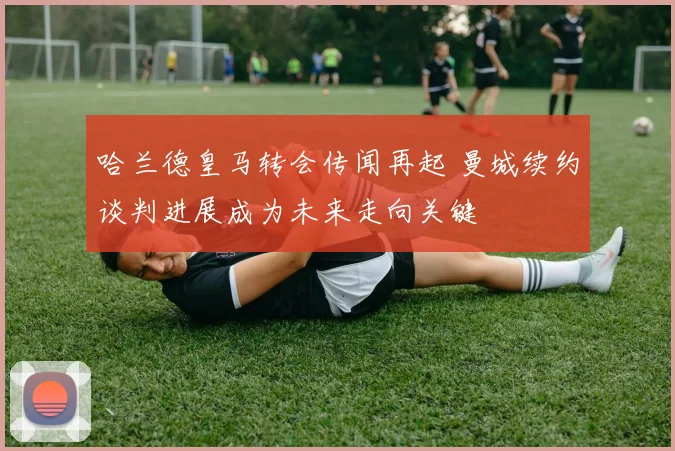 哈兰德皇马转会传闻再起 曼城续约谈判进展成为未来走向关键