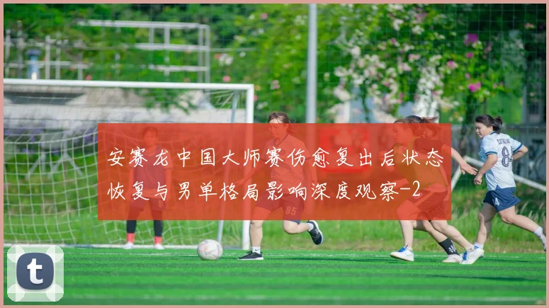 安赛龙中国大师赛伤愈复出后状态恢复与男单格局影响深度观察