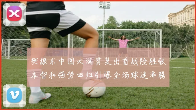 樊振东中国大满贯复出首战险胜张本智和强势回归引爆全场球迷沸腾