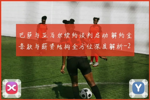 巴萨与亚马尔续约谈判启动 解约金条款与薪资结构全方位深度解析