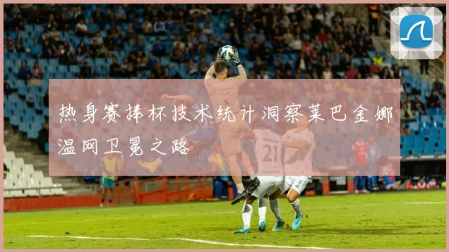 热身赛捧杯技术统计洞察莱巴金娜温网卫冕之路