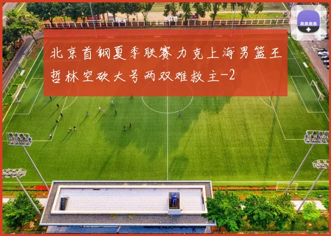 北京首钢夏季联赛力克上海男篮王哲林空砍大号两双难救主