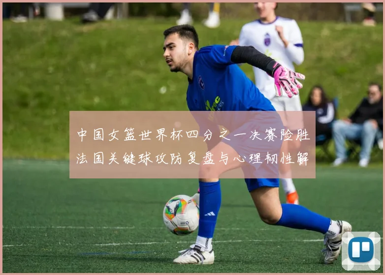 中国女篮世界杯四分之一决赛险胜法国关键球攻防复盘与心理韧性解析
