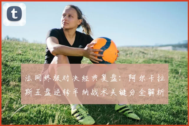 法网终极对决经典复盘：阿尔卡拉斯五盘逆转辛纳战术关键分全解析