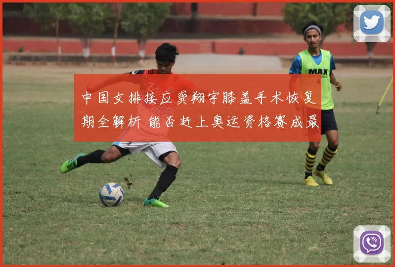 中国女排接应龚翔宇膝盖手术恢复期全解析 能否赶上奥运资格赛成最大悬念