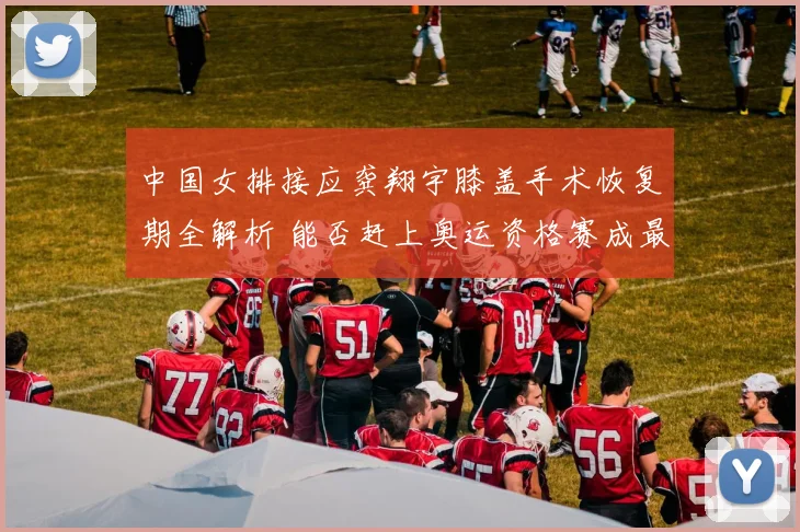 中国女排接应龚翔宇膝盖手术恢复期全解析 能否赶上奥运资格赛成最大悬念
