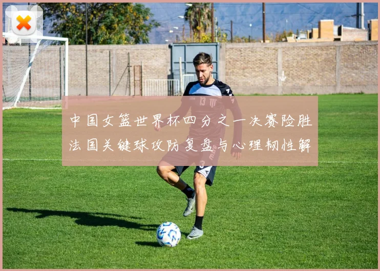中国女篮世界杯四分之一决赛险胜法国关键球攻防复盘与心理韧性解析