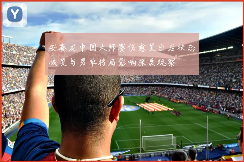 安赛龙中国大师赛伤愈复出后状态恢复与男单格局影响深度观察