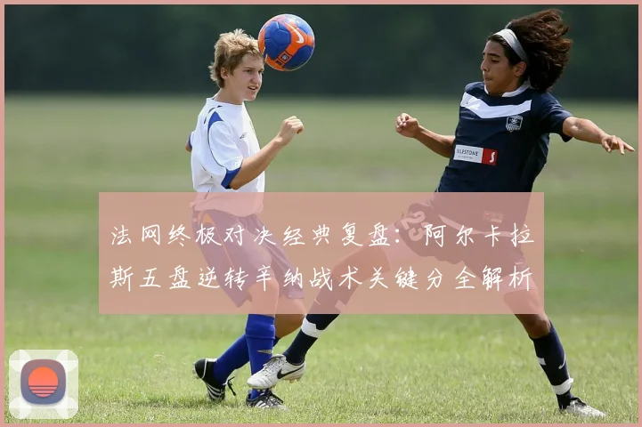法网终极对决经典复盘：阿尔卡拉斯五盘逆转辛纳战术关键分全解析
