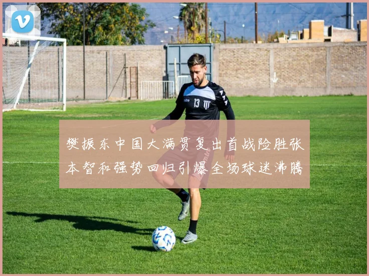 樊振东中国大满贯复出首战险胜张本智和强势回归引爆全场球迷沸腾